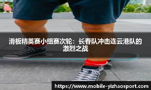 滑板精英赛小组赛次轮：长春队冲击连云港队的激烈之战